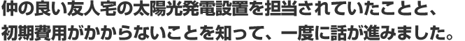 仲の良い友人宅の太陽光発電設置を担当されていたことと、 初期費用がかからないことを知って、一度に話が進みました。